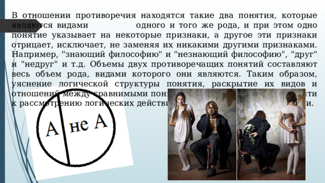 В отношении противоречия находятся такие два понятия, которые являются видами   одного и того же рода, и при этом одно понятие указывает на некоторые признаки, а другое эти признаки отрицает, исключает, не заменяя их никакими другими признаками. Например, 