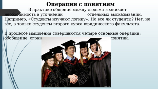 Операции с понятиям   В практике общения между людьми возникает необходимость в уточнении   отдельных высказываний. Например, «Студенты изучают логику». Но все ли студенты? Нет, не все, а только студенты второго курса юридического факультета. В процессе мышления совершаются четыре основные операции: обобщение, ограничение, определение и деление понятий. 