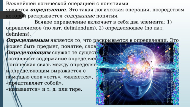 Важнейшей логической операцией с понятиями является  определение . Это такая логическая операция, посредством которой раскрывается  содержание  понятия.    Всякое определение включает в себя два элемента: 1) определяемое (по лат. definiendum), 2) определяющее (по лат. definiens). Определяемым  является то, что раскрывается в определении. Это может быть предмет, понятие, слово. Определяющим  служат те существенные признаки, которые составляют содержание определяемого. Логическая связь между определяемым и определяющим выражается с помощью слов «есть», «является», «представляет собой», «называется» и т. д. или тире. 