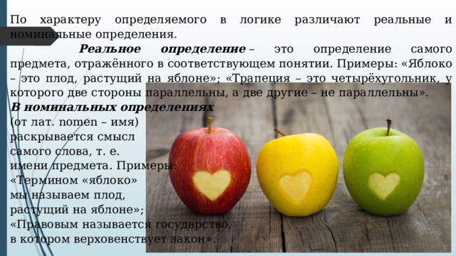 По характеру определяемого в логике различают реальные и номинальные определения.    Реальное определение  – это определение самого предмета, отражённого в соответствующем понятии. Примеры: «Яблоко – это плод, растущий на яблоне»; «Трапеция – это четырёхугольник, у которого две стороны параллельны, а две другие – не параллельны». В номинальных определениях   (от лат. nomen – имя) раскрывается смысл самого слова, т. е. имени предмета. Примеры: «Термином «яблоко» мы называем плод, растущий на яблоне»; «Правовым называется государство, в котором верховенствует закон». 
