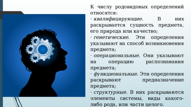 К числу родовидовых определений относятся: ·  квалифицирующие . В них раскрывается сущность предмета, его природа или качество; ·  генетические . Эти определения указывают на способ возникновения предмета; ·  операциональные . Они указывают на операцию распознавания предмета; ·  функциональные . Эти определения раскрывают предназначение предмета; ·  структурные . В них раскрываются элементы системы, виды какого-либо рода, или части целого. Родовидовые определения представляют собой так называемые явные определения. Их часто называют классическими. 
