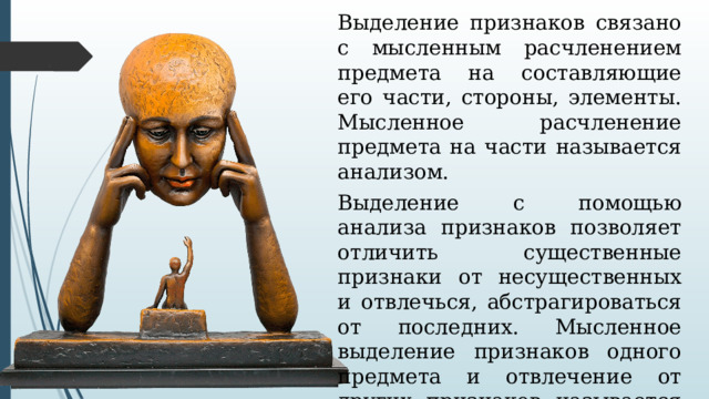 Выделение признаков связано с мысленным расчленением предмета на составляющие его части, стороны, элементы. Мысленное расчленение предмета на части называется анализом. Выделение с помощью анализа признаков позволяет отличить существенные признаки от несущественных и отвлечься, абстрагироваться от последних. Мысленное выделение признаков одного предмета и отвлечение от других признаков называется  абстрагированием. 