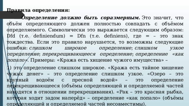 Правила определения:   Определение должно быть соразмерным.  Это значит, что объём определяющего должен полностью совпадать с объёмом определяемого. Символически это выражается следующим образом: Dfd (т.е. definiendum) = Dfn (т.е. definiens), где = – это знак тождества. Если это правило нарушается, то возможны следующие ошибки:  слишком широкое определение ;  слишком узкое определение ;  перекрещивающееся определение ;  определение «как попало» . Примеры: «Кража есть хищение чужого имущества» – 1) это определение слишком широкое. «Кража есть тайное хищение чужих денег» – это определение слишком узкое. «Озеро – это крупный водоём с пресной водой» – это определение перекрещивающееся (объёмы определяющей и определяемой частей находятся в отношении перекрещивания). «Рак – это красная рыбка, которая ходит задом наперёд» – определение «как попало» (объёмы определяющей и определяемой частей несовместимы). 