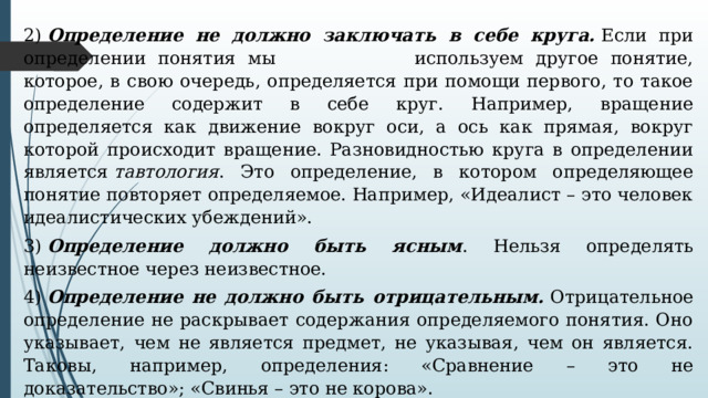 2)  Определение не должно заключать в себе круга.  Если при определении понятия мы    используем другое понятие, которое, в свою очередь, определяется при помощи первого, то такое определение содержит в себе круг. Например, вращение определяется как движение вокруг оси, а ось как прямая, вокруг которой происходит вращение. Разновидностью круга в определении является  тавтология . Это определение, в котором определяющее понятие повторяет определяемое. Например, «Идеалист – это человек идеалистических убеждений». 3)  Определение должно быть ясным . Нельзя определять неизвестное через неизвестное. 4)  Определение не должно быть отрицательным.  Отрицательное определение не раскрывает содержания определяемого понятия. Оно указывает, чем не является предмет, не указывая, чем он является. Таковы, например, определения: «Сравнение – это не доказательство»; «Свинья – это не корова». 