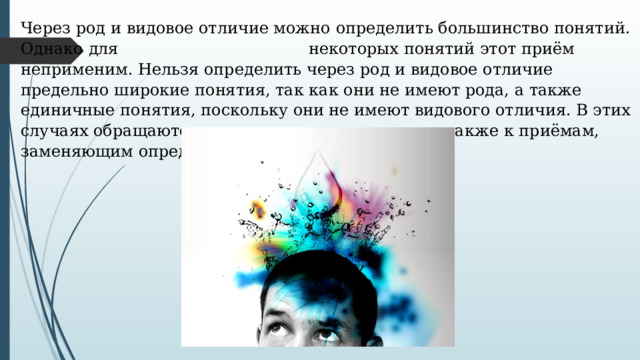 Через род и видовое отличие можно определить большинство понятий. Однако для     некоторых понятий этот приём неприменим. Нельзя определить через род и видовое отличие предельно широкие понятия, так как они не имеют рода, а также единичные понятия, поскольку они не имеют видового отличия. В этих случаях обращаются к неявным определениям, а также к приёмам, заменяющим определение. 