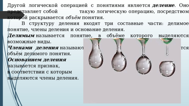 Другой логической операцией с понятиями является  деление . Оно представляет собой   такую логическую операцию, посредством которой раскрывается  объём  понятия.   В структуру деления входят три составные части: делимое понятие, члены деления и основание деления. Делимым  называется понятие, в объёме которого выделяются возможные виды. Членами деления  называются понятия видов, на которые делится объём делимого понятия. Основанием деления  называется признак, в соответствии с которым выделяются члены деления. 