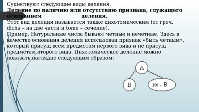 Существуют следующие виды деления: Деление по наличию или отсутствию признака, служащего основанием    деления. Этот вид деления называется также дихотомическим (от греч. dicha – на две части и tome – сечение). Пример. Натуральные числа бывают чётные и нечётные. Здесь в качестве основания деления использован признак «быть чётным», который присущ всем предметам первого вида и не присущ предметам второго вида. Дихотомическое деление можно показать наглядно следующим образом: 
