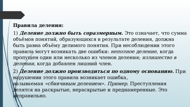 Правила деления: 1)  Деление должно быть соразмерным.  Это означает, что сумма объёмов понятий, образующихся в результате деления, должна быть равна объёму делимого понятия. При несоблюдении этого правила могут возникать две ошибки:  неполное деление , когда пропущен один или несколько из членов деления;  излишество в делении , когда добавлен лишний член. 2)  Деление должно производиться по одному основанию.  При нарушении этого правила возникает ошибка, называемая  «сбивчивым делением» .  Пример . Преступления делятся на раскрытые, нераскрытые и преднамеренные. Это неправильно. 