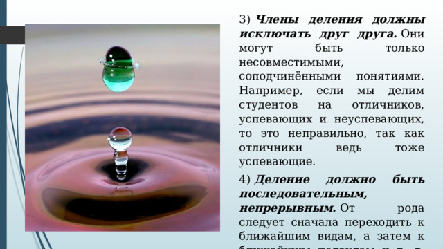 3)  Члены деления должны исключать друг друга.  Они могут быть только несовместимыми, соподчинёнными понятиями. Например, если мы делим студентов на отличников, успевающих и неуспевающих, то это неправильно, так как отличники ведь тоже успевающие. 4)  Деление должно быть последовательным, непрерывным.  От рода следует сначала переходить к ближайшим видам, а затем к ближайшим подвидам и т. д. Если это правило нарушается, то возникает ошибка –  скачок в делении . 
