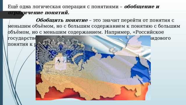 Ещё одна логическая операция с понятиями –  обобщение и ограничение понятий.    Обобщить понятие  – это значит перейти от понятия с меньшим объёмом, но с большим содержанием к понятию с большим объёмом, но с меньшим содержанием. Например, «Российское государство» и «государство». Здесь мысль движется от видового понятия к родовому. 