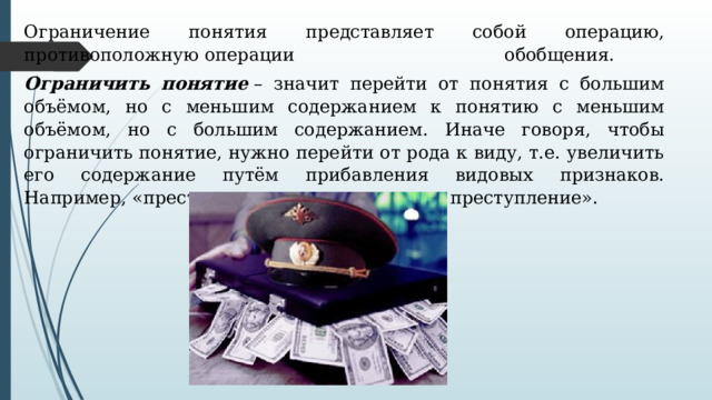 Ограничение понятия представляет собой операцию, противоположную операции     обобщения.  Ограничить понятие  – значит перейти от понятия с большим объёмом, но с меньшим содержанием к понятию с меньшим объёмом, но с большим содержанием. Иначе говоря, чтобы ограничить понятие, нужно перейти от рода к виду, т.е. увеличить его содержание путём прибавления видовых признаков. Например, «преступление» и «должностное преступление». 