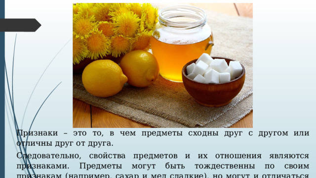 Признаки – это то, в чем предметы сходны друг с другом или отличны друг от друга. Следовательно, свойства предметов и их отношения являются признаками. Предметы могут быть тождественны по своим признакам (например, сахар и мед сладкие), но могут и отличаться (мед сладкий, полынь горькая). 