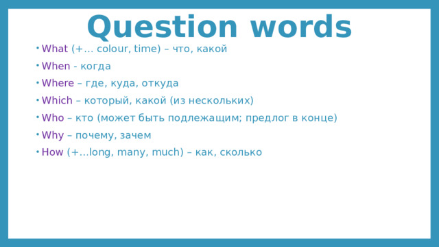 Question words What (+… colour, time) – что, какой When - когда Where – где, куда, откуда Which – который, какой (из нескольких) Who – кто (может быть подлежащим; предлог в конце) Why – почему, зачем How (+…long, many, much) – как, сколько 