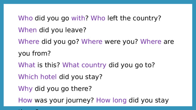 Who did you go with ? Who left the country? When did you leave? Where did you go? Where were you? Where are you from? What is this? What country did you go to? Which hotel did you stay? Why did you go there? How was your journey? How long did you stay there? 