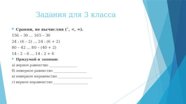 Задания для 3 класса Сравни, не вычисляя (˃,  156 – 30 … 165 – 30 24 : (6 – 2) … 24 : (6 + 2) 80 – 42 … 80 – (40 + 2) 14 : 2 – 6 … 14 : 2 + 6 Придумай и запиши: а) верное равенство ________________ б) неверное равенство ___________________ в) неверное неравенство ____________________ г) верное неравенство ____________________ 