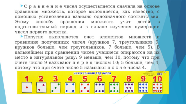 С р а в н е н и е чисел осуществляется сначала на основе сравнения множеств, которое выполняется, как известно, с помощью установления взаимно однозначного соответствия. Этому способу сравнения множеств учат детей в подготовительный период и в начале изучения нумерации чисел первого десятка. Попутно выполняется счет элементов множеств и сравнение полученных чисел (кружков 7, треугольников 5, кружков больше, чем треугольников, 7 больше, чем 5). В дальнейшем при сравнении чисел учащиеся опираются на их место в натуральном ряду: 9 меньше, чем 10, потому что при счете число 9 называют п е р е д числом 10; 5 больше, чем 4, потому что при счете число 5 называют п о с л е числа 4. 