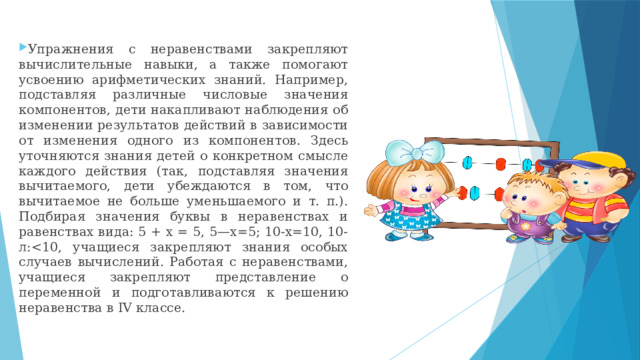 Упражнения с неравенствами закрепляют вычислительные навыки, а также помогают усвоению арифметических знаний. Например, подставляя различные числовые значения компонентов, дети накапливают наблюдения об изменении результатов действий в зависимости от изменения одного из компонентов. Здесь уточняются знания детей о конкретном смысле каждого действия (так, подставляя значения вычитаемого, дети убеждаются в том, что вычитаемое не больше уменьшаемого и т. п.). Подбирая значения буквы в неравенствах и равенствах вида: 5 + х = 5, 5—х=5; 10-х=10, 10-л: