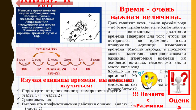 З А В Е Р Ш И Т Ь Р А Б О Т У Время – очень важная величина. День сменяет ночь, смена времён года – по этим признакам мы можем понять о постоянном движении времени. Наверное для того, чтобы не потеряться во времени, люди придумали единицы измерения времени. Многие народы, в процессе своего развития, совершенствовали единицы измерения времени, но основные остались такими же, как и много лет назад. Хорошо ли вы знакомы с единицами времени? Можете ли рассчитать время, ведь существует огромное множество ситуаций, когда это может понадобиться?  Изучая единицы времени, вы должны научиться: Переходить от одних единиц измерения к другим (часть 1) (часть 2) Сравнивать их Выполнять арифметические действия с ними (часть 1) (часть 2) Решать задачи (часть 1) (часть 2)  Для самых внимательных ребят – задание «НАЙДИ ОШИБКУ»  !!! Начните с «Разминки» Оценка 