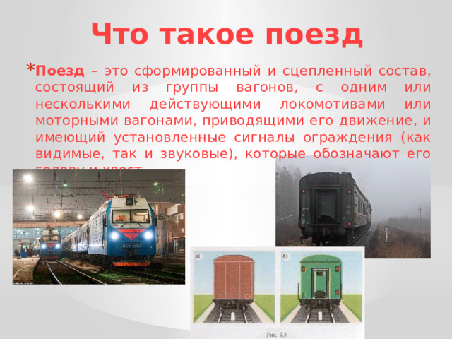 Что такое поезд Поезд – это сформированный и сцепленный состав, состоящий из группы вагонов, с одним или несколькими действующими локомотивами или моторными вагонами, приводящими его движение, и имеющий установленные сигналы ограждения (как видимые, так и звуковые), которые обозначают его голову и хвост. 