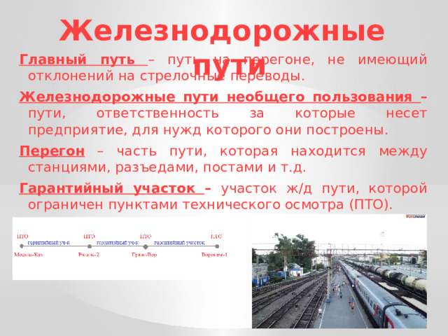 Железнодорожные пути Главный путь  – путь на перегоне, не имеющий отклонений на стрелочные переводы. Железнодорожные пути необщего пользования – пути, ответственность за которые несет предприятие, для нужд которого они построены. Перегон – часть пути, которая находится между станциями, разъедами, постами и т.д. Гарантийный участок – участок ж/д пути, которой ограничен пунктами технического осмотра (ПТО). 