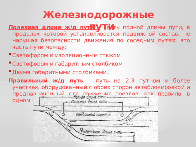 Железнодорожные пути Полезная длина ж/д пути – часть полной длины пути, в пределах которой устанавливается подвижной состав, не нарушая безопасности движения по соседним путям, это часть пути между: Светофором и изоляционным стыком Светофором и габаритным столбиком Двумя габаритными столбиками. Правильный ж/д путь – путь на 2-3 путном и более участках, оборудованный с обоих сторон автоблокировкой и предназначенный для движения поездов, как правило, в одном направлении. 