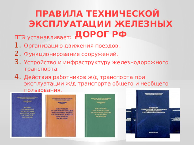 ПРАВИЛА ТЕХНИЧЕСКОЙ ЭКСПЛУАТАЦИИ ЖЕЛЕЗНЫХ ДОРОГ РФ   ПТЭ устанавливает: Организацию движения поездов. Функционирование сооружений. Устройство и инфраструктуру железнодорожного транспорта. Действия работников ж/д транспорта при эксплуатации ж/д транспорта общего и необщего пользования. 