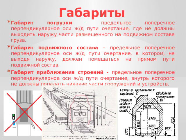 Габариты Габарит погрузки – предельное поперечное перпендикулярное оси ж/д пути очертание, где не должны выходить наружу части размещенного на подвижном составе груза. Габарит подвижного состава – предельное поперечное перпендикулярное оси ж/д пути очертание, в котором, не выходя наружу, должен помещаться на прямом пути подвижной состав. Габарит приближения строений - предельное поперечное перпендикулярное оси ж/д пути очертание, внутрь которого не должны попадать никакие части сооружений и устройств. 