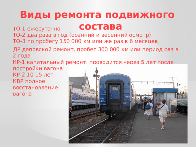 Виды ремонта подвижного состава  ТО-1 ежесуточно  ТО-2 два раза в год (осенний и весенний осмотр)  ТО-3 по пробегу 150 000 км или же раз в 6 месяцев  ДР деповской ремонт, пробег 300 000 км или период раз в 2 года  КР-1 капитальный ремонт, проводится через 5 лет после постройки вагона  КР-2 10-15 лет  КВР полное  восстановление  вагона 