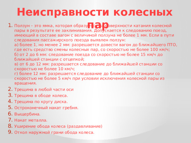 Неисправности колесных пар Ползун – это ямка, которая образуется на поверхности катания колесной пары в результате ее заклинивания. Допускается к следованию поезд, имеющий в составе вагон с величиной ползуна не более 1 мм. Если в пути следования пассажирского поезда выявлен ползун:  а) более 1, но менее 2 мм: разрешается довести вагон до ближайшего ПТО, где есть средство смены колесных пар, со скоростью не более 100 км/ч;  б) от 2 до 6 мм: следование поезда со скоростью не более 15 км/ч до ближайшей станции с отцепкой;  в) от 6 до 12 мм: разрешается следование до ближайшей станции со скоростью не более 10 км/ч;  г) более 12 мм: разрешается следование  до ближайшей станции со скоростью не более 5 км/ч при условии исключения колесной пары из вращения. Трещина в любой части оси Трещина в ободе колеса. Трещина по кругу диска. Остроконечный накат гребня. Выщербина. Накат металла. Уширение обода колеса (раздавливание) Откол наружной грани обода колеса. 