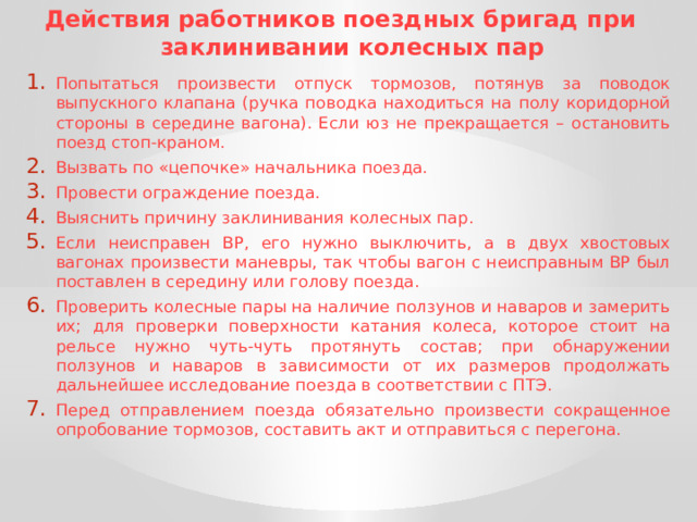Действия работников поездных бригад при заклинивании колесных пар Попытаться произвести отпуск тормозов, потянув за поводок выпускного клапана (ручка поводка находиться на полу коридорной стороны в середине вагона). Если юз не прекращается – остановить поезд стоп-краном. Вызвать по «цепочке» начальника поезда. Провести ограждение поезда. Выяснить причину заклинивания колесных пар. Если неисправен ВР, его нужно выключить, а в двух хвостовых вагонах произвести маневры, так чтобы вагон с неисправным ВР был поставлен в середину или голову поезда. Проверить колесные пары на наличие ползунов и наваров и замерить их; для проверки поверхности катания колеса, которое стоит на рельсе нужно чуть-чуть протянуть состав; при обнаружении ползунов и наваров в зависимости от их размеров продолжать дальнейшее исследование поезда в соответствии с ПТЭ. Перед отправлением поезда обязательно произвести сокращенное опробование тормозов, составить акт и отправиться с перегона. 