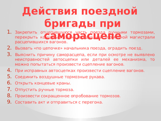 Действия поездной бригады при саморасцепе Закрепить отцепившуюся часть поезда ручными тормозами, перекрыть концевые краны воздушной тормозной магистрали расцепившихся вагонов. Вызвать «по цепочке» начальника поезда, оградить поезд. Выяснить причину саморасцепа, если при осмотре не выявлено неисправностей автосцепки или деталей ее механизма, то можно попытаться произвести сцепление вагонов. При исправных автосцепках произвести сцепление вагонов. Соединить воздушные тормозные рукава. Открыть концевые краны. Отпустить ручные тормоза. Произвести сокращенное опробование тормозов. Составить акт и отправиться с перегона. 