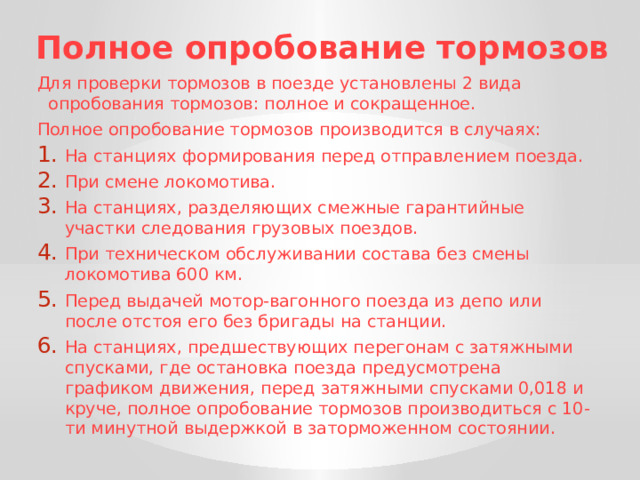 Полное опробование тормозов Для проверки тормозов в поезде установлены 2 вида опробования тормозов: полное и сокращенное. Полное опробование тормозов производится в случаях: На станциях формирования перед отправлением поезда. При смене локомотива. На станциях, разделяющих смежные гарантийные участки следования грузовых поездов. При техническом обслуживании состава без смены локомотива 600 км. Перед выдачей мотор-вагонного поезда из депо или после отстоя его без бригады на станции. На станциях, предшествующих перегонам с затяжными спусками, где остановка поезда предусмотрена графиком движения, перед затяжными спусками 0,018 и круче, полное опробование тормозов производиться с 10-ти минутной выдержкой в заторможенном состоянии. 
