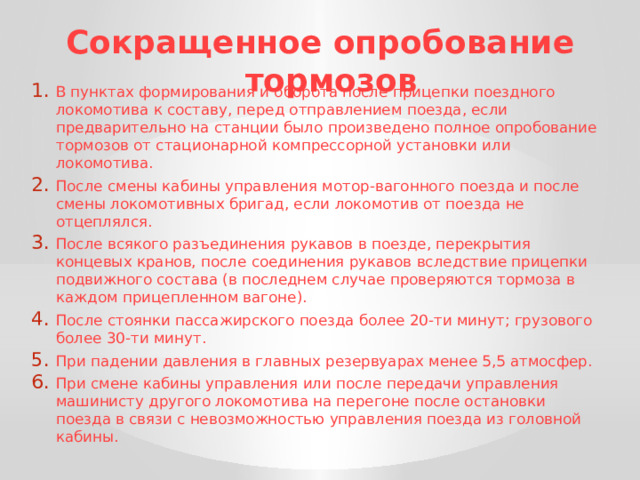 Сокращенное опробование тормозов В пунктах формирования и оборота после прицепки поездного локомотива к составу, перед отправлением поезда, если предварительно на станции было произведено полное опробование тормозов от стационарной компрессорной установки или локомотива. После смены кабины управления мотор-вагонного поезда и после смены локомотивных бригад, если локомотив от поезда не отцеплялся. После всякого разъединения рукавов в поезде, перекрытия концевых кранов, после соединения рукавов вследствие прицепки подвижного состава (в последнем случае проверяются тормоза в каждом прицепленном вагоне). После стоянки пассажирского поезда более 20-ти минут; грузового более 30-ти минут. При падении давления в главных резервуарах менее 5,5 атмосфер. При смене кабины управления или после передачи управления машинисту другого локомотива на перегоне после остановки поезда в связи с невозможностью управления поезда из головной кабины. 