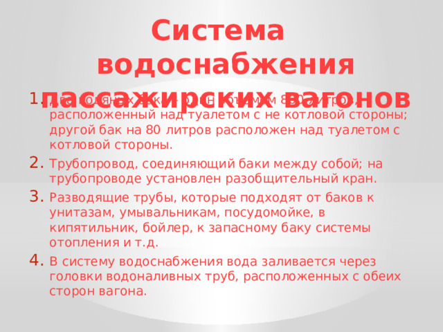 Система водоснабжения пассажирских вагонов Два водяных бака – один объемом 800 литров, расположенный над туалетом с не котловой стороны; другой бак на 80 литров расположен над туалетом с котловой стороны. Трубопровод, соединяющий баки между собой; на трубопроводе установлен разобщительный кран. Разводящие трубы, которые подходят от баков к унитазам, умывальникам, посудомойке, в кипятильник, бойлер, к запасному баку системы отопления и т.д. В систему водоснабжения вода заливается через головки водоналивных труб, расположенных с обеих сторон вагона. 