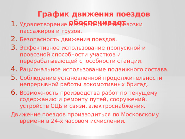 График движения поездов обеспечивает Удовлетворение в потребности перевозки пассажиров и грузов. Безопасность движения поездов. Эффективное использование пропускной и провозной способности участков и перерабатывающей способности станции. Рациональное использование подвижного состава. Соблюдение установленной продолжительности непрерывной работы локомотивных бригад. Возможность производства работ по текущему содержанию и ремонту путей, сооружений, устройств СЦБ и связи, электроснабжения. Движение поездов производиться по Московскому времени в 24-х часовом исчислении. 