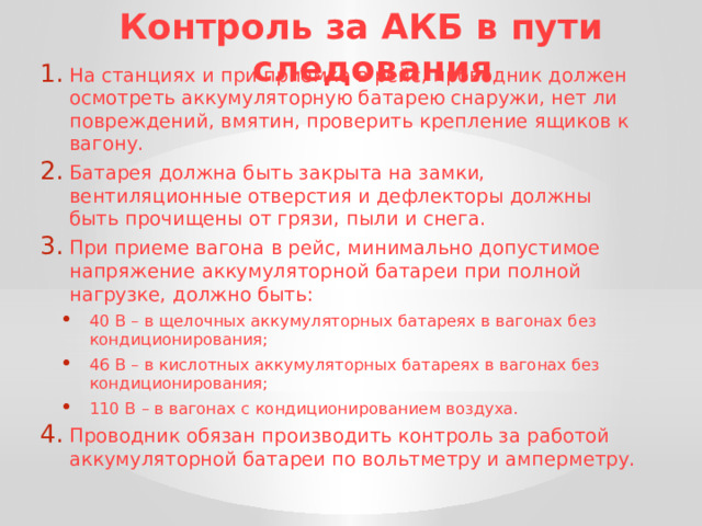 Контроль за АКБ в пути следования На станциях и при приемке в рейс, проводник должен осмотреть аккумуляторную батарею снаружи, нет ли повреждений, вмятин, проверить крепление ящиков к вагону. Батарея должна быть закрыта на замки, вентиляционные отверстия и дефлекторы должны быть прочищены от грязи, пыли и снега. При приеме вагона в рейс, минимально допустимое напряжение аккумуляторной батареи при полной нагрузке, должно быть: 40 В – в щелочных аккумуляторных батареях в вагонах без кондиционирования; 46 В – в кислотных аккумуляторных батареях в вагонах без кондиционирования; 110 В – в вагонах с кондиционированием воздуха. 40 В – в щелочных аккумуляторных батареях в вагонах без кондиционирования; 46 В – в кислотных аккумуляторных батареях в вагонах без кондиционирования; 110 В – в вагонах с кондиционированием воздуха. Проводник обязан производить контроль за работой аккумуляторной батареи по вольтметру и амперметру. 