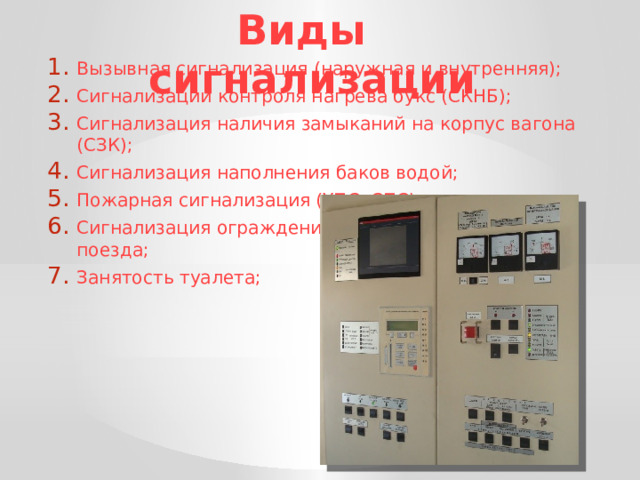 Виды сигнализации Вызывная сигнализация (наружная и внутренняя); Сигнализации контроля нагрева букс (СКНБ); Сигнализация наличия замыканий на корпус вагона (СЗК); Сигнализация наполнения баков водой; Пожарная сигнализация (УПС, СПС); Сигнализация ограждения  поезда; Занятость туалета; 
