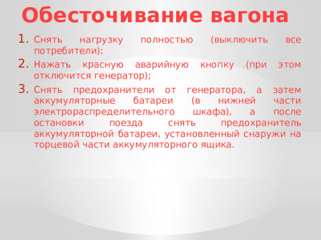 Обесточивание вагона Снять нагрузку полностью (выключить все потребители); Нажать красную аварийную кнопку (при этом отключится генератор); Снять предохранители от генератора, а затем аккумуляторные батареи (в нижней части электрораспределительного шкафа), а после остановки поезда снять предохранитель аккумуляторной батареи, установленный снаружи на торцевой части аккумуляторного ящика. 