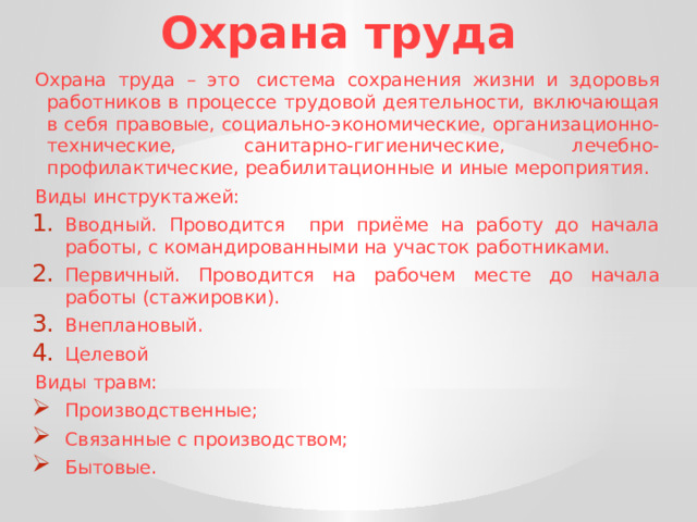 Охрана труда Охрана труда – это  система сохранения жизни и здоровья работников в процессе трудовой деятельности, включающая в себя правовые, социально-экономические, организационно-технические, санитарно-гигиенические, лечебно-профилактические, реабилитационные и иные мероприятия. Виды инструктажей: Вводный. Проводится при приёме на работу до начала работы, с командированными на участок работниками. Первичный. Проводится на рабочем месте до начала работы (стажировки). Внеплановый. Целевой Виды травм: Производственные; Связанные с производством; Бытовые. 