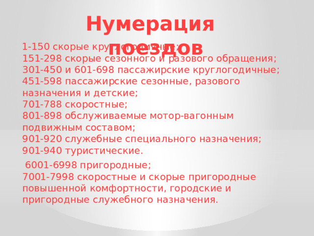 Нумерация поездов  1-150 скорые круглогодичные;  151-298 скорые сезонного и разового обращения;  301-450 и 601-698 пассажирские круглогодичные;  451-598 пассажирские сезонные, разового назначения и детские;  701-788 скоростные;  801-898 обслуживаемые мотор-вагонным подвижным составом;  901-920 служебные специального назначения;  901-940 туристические.  6001-6998 пригородные;  7001-7998 скоростные и скорые пригородные повышенной комфортности, городские и пригородные служебного назначения. 