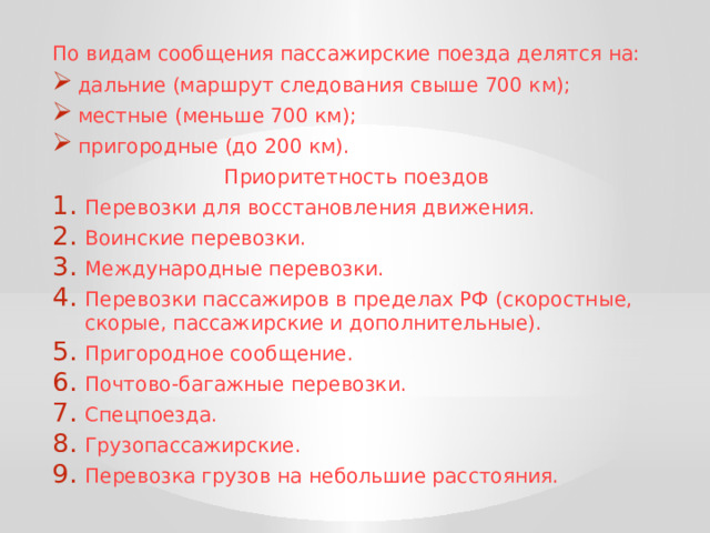 По видам сообщения пассажирские поезда делятся на:  дальние (маршрут следования свыше 700 км);  местные (меньше 700 км);  пригородные (до 200 км). Приоритетность поездов Перевозки для восстановления движения. Воинские перевозки. Международные перевозки. Перевозки пассажиров в пределах РФ (скоростные, скорые, пассажирские и дополнительные). Пригородное сообщение. Почтово-багажные перевозки. Спецпоезда. Грузопассажирские. Перевозка грузов на небольшие расстояния. 