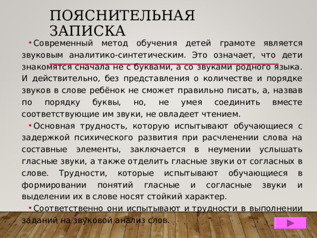 ПОЯСНИТЕЛЬНАЯ ЗАПИСКА Современный метод обучения детей грамоте является звуковым аналитико-синтетическим. Это означает, что дети знакомятся сначала не с буквами, а со звуками родного языка. И действительно, без представления о количестве и порядке звуков в слове ребёнок не сможет правильно писать, а, назвав по порядку буквы, но, не умея соединить вместе соответствующие им звуки, не овладеет чтением. Основная трудность, которую испытывают обучающиеся с задержкой психического развития при расчленении слова на составные элементы, заключается в неумении услышать гласные звуки, а также отделить гласные звуки от согласных в слове. Трудности, которые испытывают обучающиеся в формировании понятий гласные и согласные звуки и выделении их в слове носят стойкий характер. Соответственно они испытывают и трудности в выполнении заданий на звуковой анализ слов.  