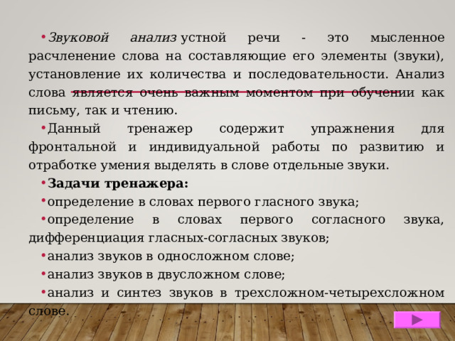 Звуковой анализ  устной речи - это мысленное расчленение слова на составляющие его элементы (звуки), установление их количества и последовательности. Анализ слова является очень важным моментом при обучении как письму, так и чтению. Данный тренажер содержит упражнения для фронтальной и индивидуальной работы по развитию и отработке умения выделять в слове отдельные звуки. Задачи тренажера: определение в словах первого гласного звука; определение в словах первого согласного звука, дифференциация гласных-согласных звуков; анализ звуков в односложном слове; анализ звуков в двусложном слове; анализ и синтез звуков в трехсложном-четырехсложном слове. 