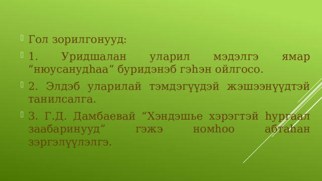 Гол зорилгонууд: 1. Уридшалан уларил мэдэлгэ ямар “нюусанудһаа” буридэнэб гэһэн ойлгосо. 2. Элдэб уларилай тэмдэгүүдэй жэшээнүүдтэй танилсалга. 3. Г.Д. Дамбаевай “Хэндэшье хэрэгтэй һургаал заабаринууд” гэжэ номһоо абтаһан зэргэлүүлэлгэ. 