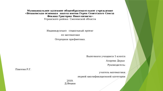 Муниципальное казенное общеобразовательное учреждение «Вешковская основная школа имени Героя Советского Союза  Фокина Григория Николаевича ». Угранского района Смоленской области   Индивидуально- социальный проект  по математике Огородная арифметика.   Выполнила учащаяся 5 класса Азарова Дарья  Руководитель: Павлова Р.Г. учитель математики первой квалификационной категории 2019. Д.Вешки 