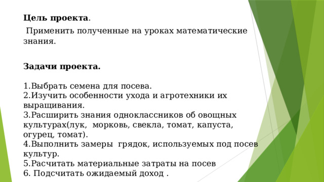 Цель проекта .  Применить полученные на уроках математические знания.  Задачи проекта.  1.Выбрать семена для посева. 2.Изучить особенности ухода и агротехники их выращивания. 3.Расширить знания одноклассников об овощных культурах(лук, морковь, свекла, томат, капуста, огурец, томат). 4.Выполнить замеры грядок, используемых под посев культур. 5.Расчитать материальные затраты на посев 6. Подсчитать ожидаемый доход . 