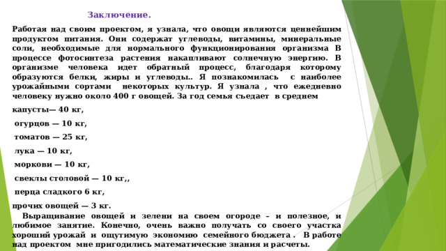  Заключение. Работая над своим проектом, я узнала, что о вощи являются ценнейшим продуктом питания. Они содержат углеводы, витамины, минеральные соли, необходимые для нормального функционирования организма В процессе фотосинтеза растения накапливают солнечную энергию. В организме человека идет обратный процесс, благодаря которому образуются белки, жиры и углеводы.. Я познакомилась с наиболее урожайными сортами некоторых культур. Я узнала , что ежедневно человеку нужно около 400 г овощей. За год семья съедает в среднем капусты— 40 кг,  огурцов — 10 кг,  томатов — 25 кг,  лука — 10 кг,  моркови — 10 кг,  свеклы столовой — 10 кг,,  перца сладкого 6 кг, прочих овощей — 3 кг. Выращивание овощей и зелени на своем огороде – и полезное, и любимое занятие. Конечно, очень важно получать со своего участка хороший урожай и ощутимую экономию семейного бюджета . В работе над проектом мне пригодились математические знания и расчеты. 