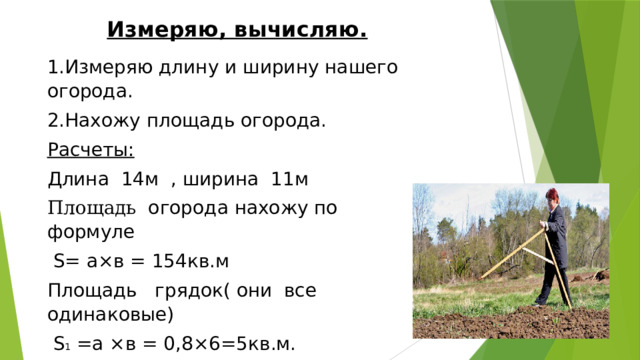 Измеряю, вычисляю. 1.Измеряю длину и ширину нашего огорода. 2.Нахожу площадь огорода. Расчеты: Длина 14м , ширина 11м Площадь огорода нахожу по формуле  S= а×в = 154кв.м Площадь грядок( они все одинаковые)  S 1 =а ×в = 0,8×6=5кв.м. Значит , 24 грядки будет на нашем огороде . 