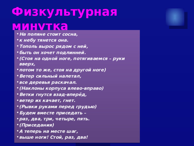 Физкультурная минутка  На поляне стоит сосна, к небу тянется она. Тополь вырос рядом с ней, быть он хочет подлинней. (Стоя на одной ноге, потягиваемся – руки вверх, потом то же, стоя на другой ноге) Ветер сильный налетал, все деревья раскачал. (Наклоны корпуса влево-вправо) Ветки гнутся взад-вперёд, ветер их качает, гнет. (Рывки руками перед грудью) Будем вместе приседать – раз, два, три, четыре, пять. (Приседания) А теперь на месте шаг, выше ноги! Стой, раз, два! 