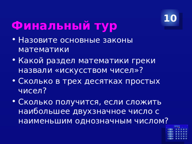  Финальный тур 10 Назовите основные законы математики Какой раздел математики греки назвали «искусством чисел»? Сколько в трех десятках простых чисел? Сколько получится, если сложить наибольшее двухзначное число с наименьшим однозначным числом? 